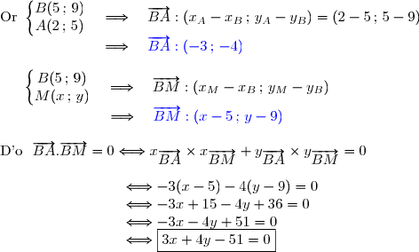 \text{Or }\left\lbrace\begin{matrix}B(5\,;\,9)\\A(2\,;\,5)\end{matrix}\right.\ \ \ \Longrightarrow\ \ \ \overrightarrow{BA}:(x_A-x_B\,;\,y_A-y_B)=(2-5\,;\,5-9) \\\phantom{WWWWwww.}\Longrightarrow\ \ \ {\blue{\overrightarrow{BA}:(-3\,;\,-4)}} \\\\\phantom{W..}\left\lbrace\begin{matrix}B(5\,;\,9)\\M(x\,;\,y)\end{matrix}\right.\ \ \ \Longrightarrow\ \ \ \overrightarrow{BM}:(x_M-x_B\,;\,y_M-y_B) \\\phantom{WWWW...www}\Longrightarrow\ \ \ {\blue{\overrightarrow{BM}:(x-5\,;\,y-9)}} \\\\\text{D'o }\ \overrightarrow{BA}.\overrightarrow{BM}=0\Longleftrightarrow x_{\overrightarrow{BA}}\times x_{\overrightarrow{BM}}+y_{\overrightarrow{BA}}\times y_{\overrightarrow{BM}}=0 \\\\\phantom{WWWWW...WW}\Longleftrightarrow-3(x-5)-4(y-9)=0 \\\phantom{WWWWW...WW}\Longleftrightarrow-3x+15-4y+36=0 \\\phantom{WWWWW...WW}\Longleftrightarrow-3x-4y+51=0 \\\phantom{WWWWW...WW}\Longleftrightarrow\boxed{3x+4y-51=0}